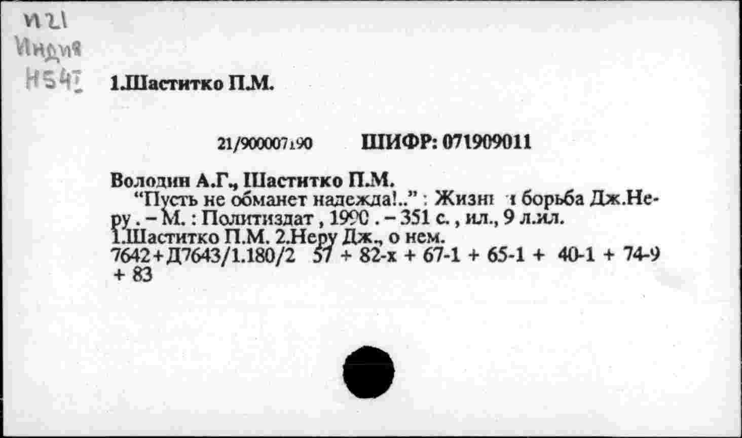 ﻿Мнду»«
И 5 Й? 1 .Шаститко ПЛ.
21/900007190 ШИФР: 071909011
Володин А.ГЧ Шаститко П.М.
“Пусть не обманет надежда!..” : Жизн: : борьба Дж.Не-ру. - М.: Политиздат, 1990 . - 351 с., ил., 9 л.ил.
1111аститко П Л. 2.Непу Дж., о нем.
7642 +Д7643/1.180/2 57 + 82-х + 67-1 + 65-1 + 40-1 + 74-9